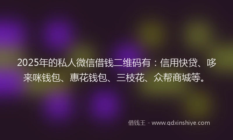 2025年的私人微信借钱二维码有：信用快贷、哆来咪钱包、惠花钱包、三枝花、众帮商城等。