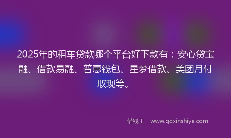2025年的租车贷款哪个平台好下款有：安心贷宝融、借款易融、普惠钱包、星梦借款、美团月付取现等。