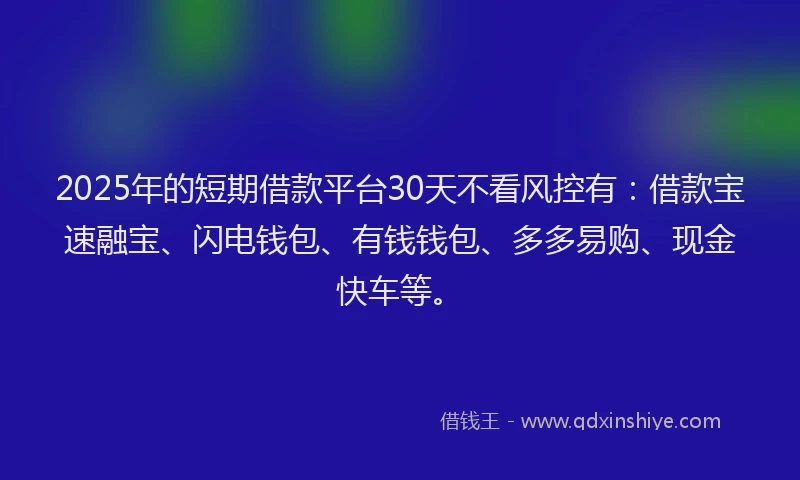 2025年的短期借款平台30天不看风控有：借款宝速融宝、闪电钱包、有钱钱包、多多易购、现金快车等。