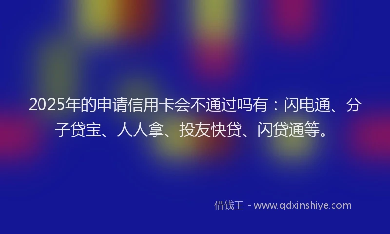 2025年的申请信用卡会不通过吗有：闪电通、分子贷宝、人人拿、投友快贷、闪贷通等。