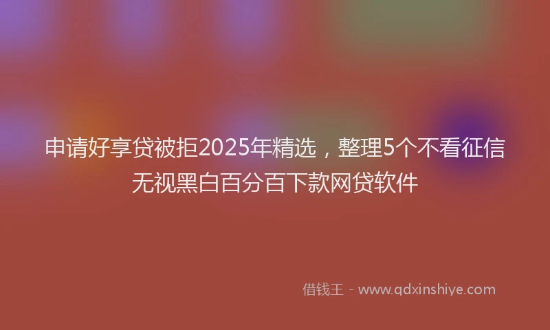 申请好享贷被拒2025年精选，整理5个不看征信无视黑白百分百下款网贷软件