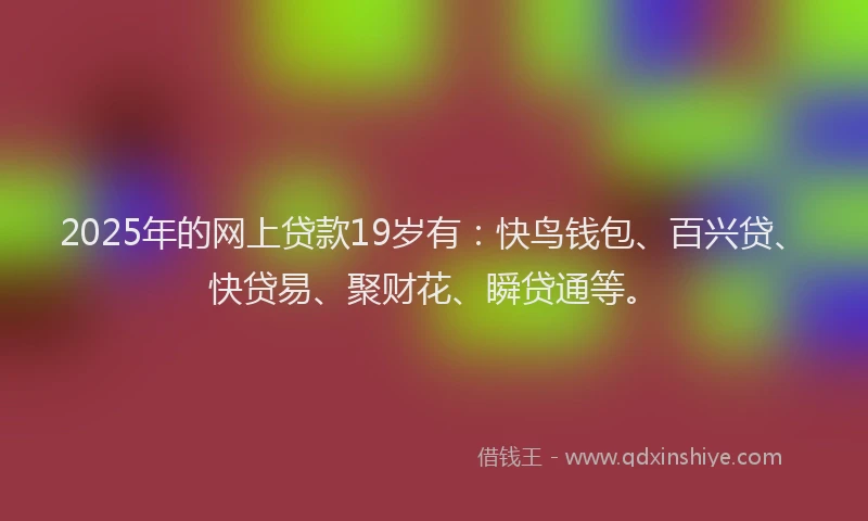 2025年的网上贷款19岁有：快鸟钱包、百兴贷、快贷易、聚财花、瞬贷通等。