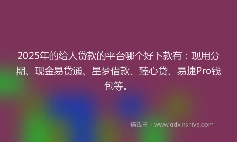 2025年的给人贷款的平台哪个好下款有：现用分期、现金易贷通、星梦借款、臻心贷、易捷Pro钱包等。