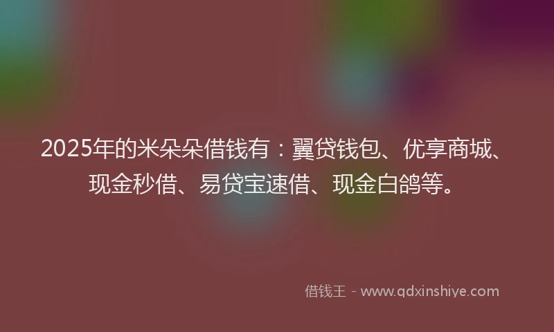2025年的米朵朵借钱有：翼贷钱包、优享商城、现金秒借、易贷宝速借、现金白鸽等。