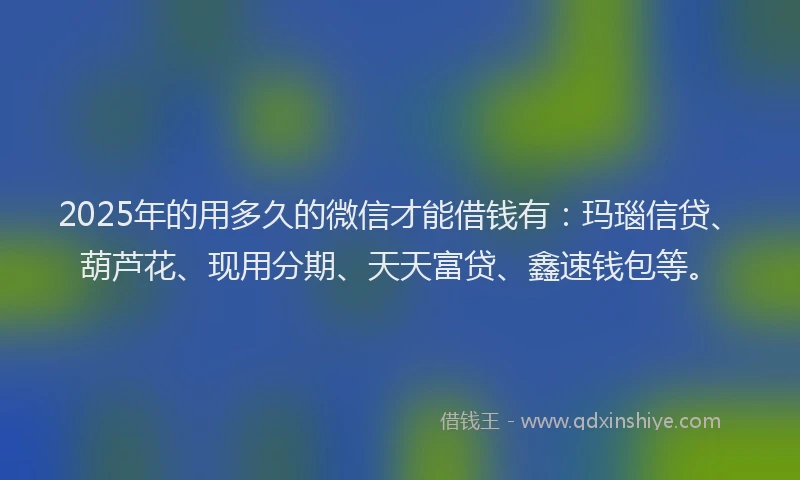 2025年的用多久的微信才能借钱有：玛瑙信贷、葫芦花、现用分期、天天富贷、鑫速钱包等。