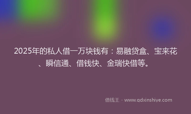 2025年的私人借一万块钱有：易融贷盒、宝来花、瞬信通、借钱快、金瑞快借等。