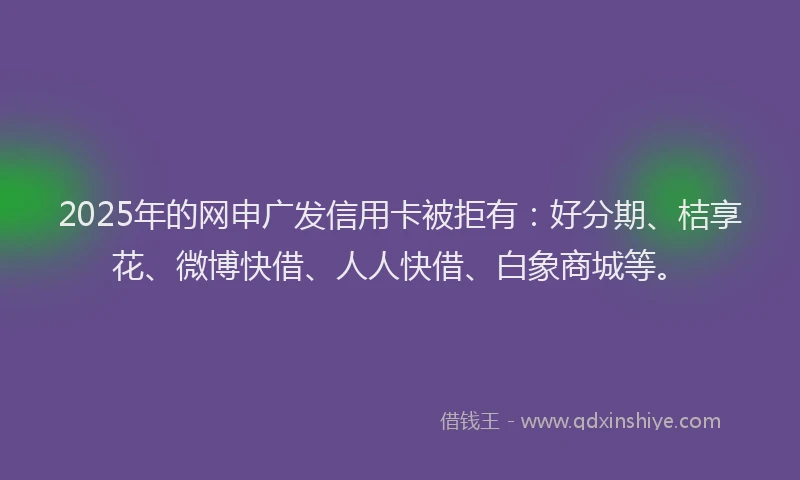 2025年的网申广发信用卡被拒有：好分期、桔享花、微博快借、人人快借、白象商城等。