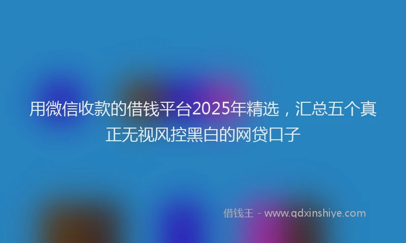 用微信收款的借钱平台2025年精选，汇总五个真正无视风控黑白的网贷口子