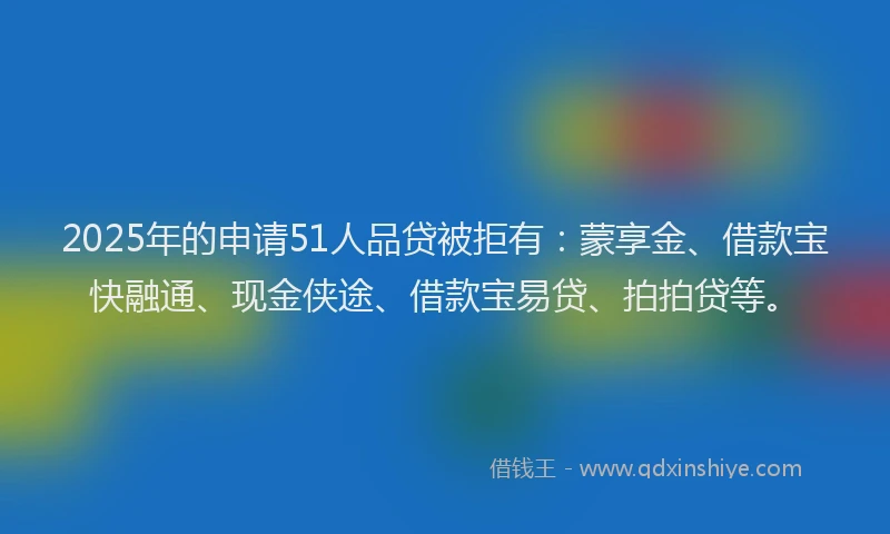 2025年的申请51人品贷被拒有：蒙享金、借款宝快融通、现金侠途、借款宝易贷、拍拍贷等。