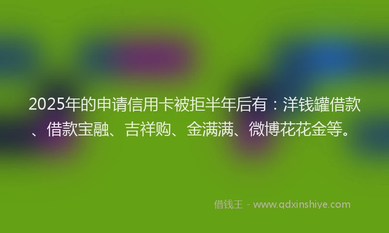 2025年的申请信用卡被拒半年后有：洋钱罐借款、借款宝融、吉祥购、金满满、微博花花金等。