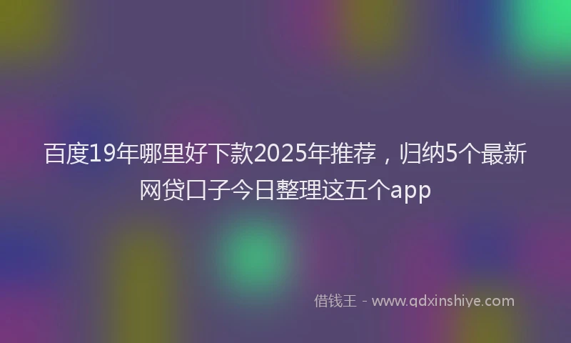 百度19年哪里好下款2025年推荐，归纳5个最新网贷口子今日整理这五个app