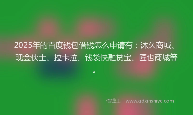 2025年的百度钱包借钱怎么申请有：沐久商城、现金侠士、拉卡拉、钱袋快融贷宝、匠也商城等。