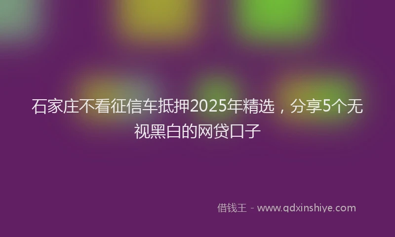 石家庄不看征信车抵押2025年精选，分享5个无视黑白的网贷口子