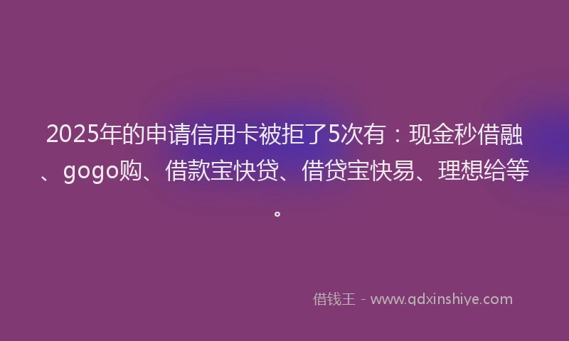 2025年的申请信用卡被拒了5次有：现金秒借融、gogo购、借款宝快贷、借贷宝快易、理想给等。