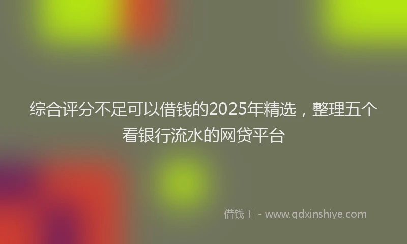 综合评分不足可以借钱的2025年精选，整理五个看银行流水的网贷平台