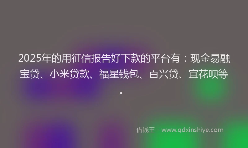 2025年的用征信报告好下款的平台有：现金易融宝贷、小米贷款、福星钱包、百兴贷、宜花呗等。