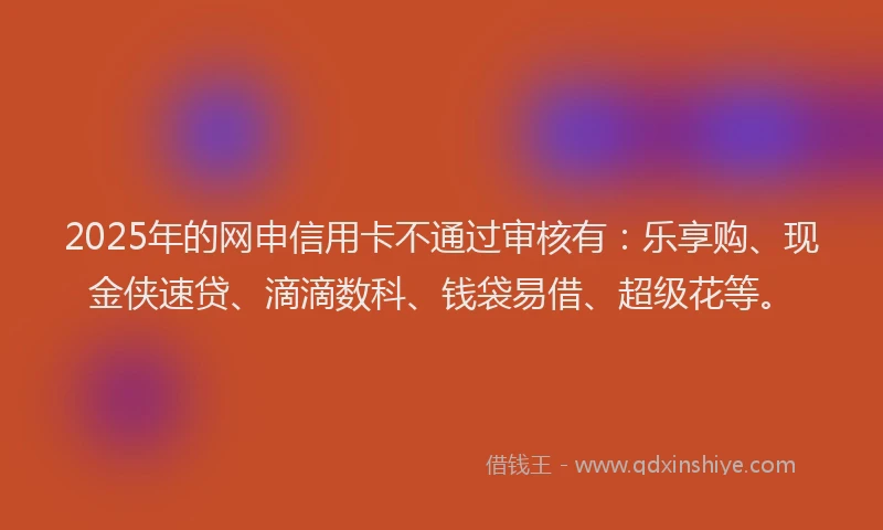2025年的网申信用卡不通过审核有：乐享购、现金侠速贷、滴滴数科、钱袋易借、超级花等。