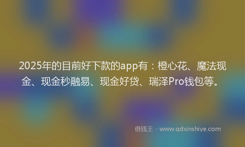 2025年的目前好下款的app有：橙心花、魔法现金、现金秒融易、现金好贷、瑞泽Pro钱包等。