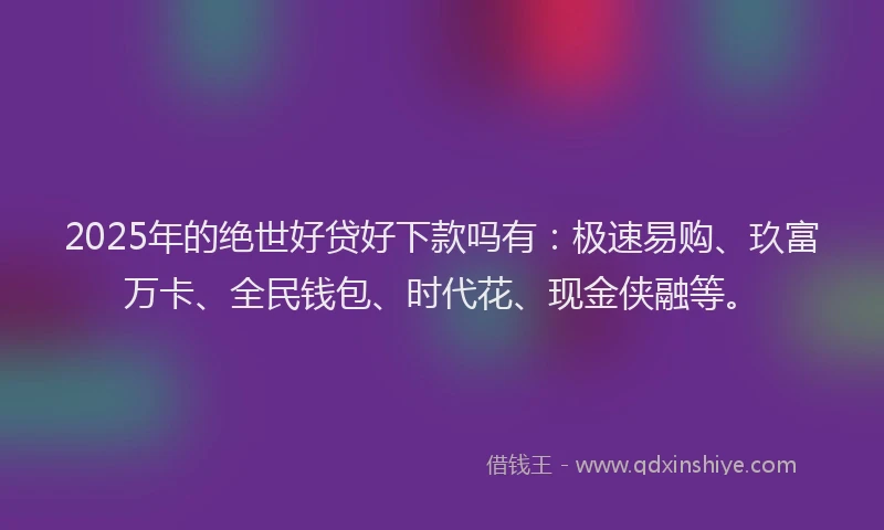 2025年的绝世好贷好下款吗有：极速易购、玖富万卡、全民钱包、时代花、现金侠融等。