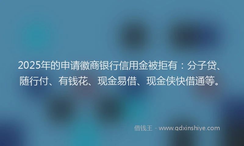 2025年的申请徽商银行信用金被拒有：分子贷、随行付、有钱花、现金易借、现金侠快借通等。