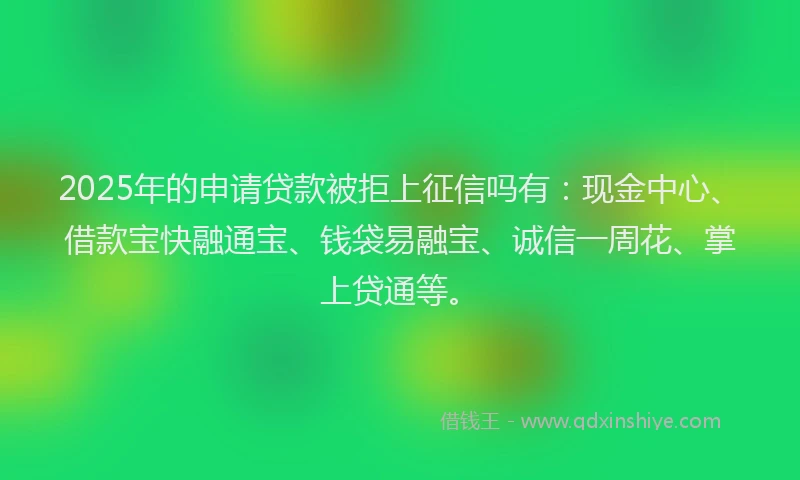 2025年的申请贷款被拒上征信吗有：现金中心、借款宝快融通宝、钱袋易融宝、诚信一周花、掌上贷通等。