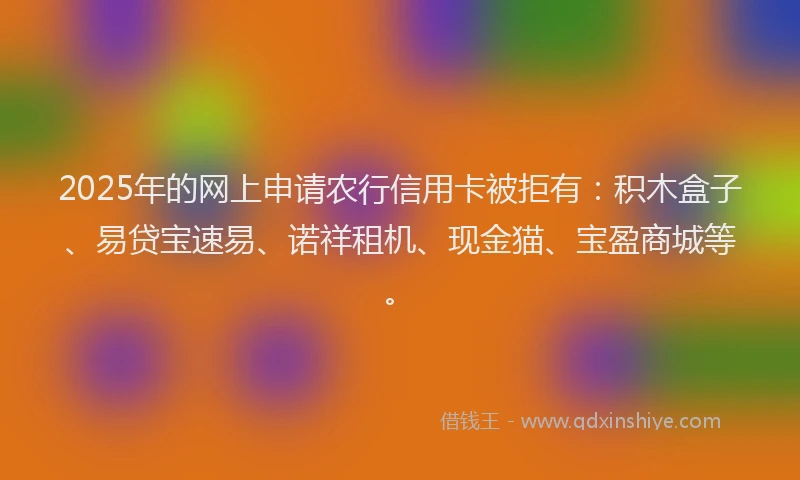 2025年的网上申请农行信用卡被拒有：积木盒子、易贷宝速易、诺祥租机、现金猫、宝盈商城等。