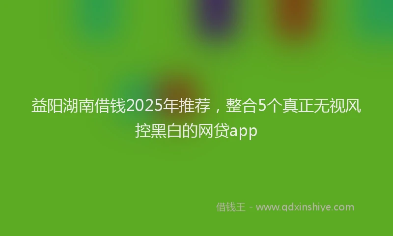 益阳湖南借钱2025年推荐，整合5个真正无视风控黑白的网贷app