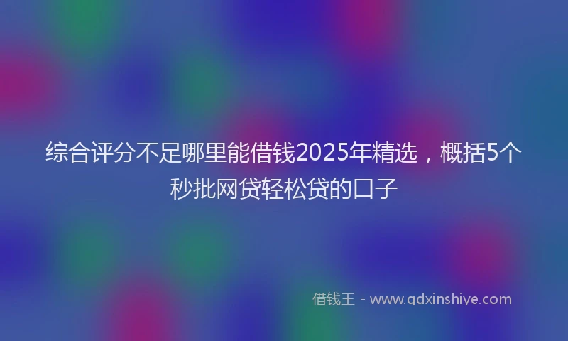 综合评分不足哪里能借钱2025年精选，概括5个秒批网贷轻松贷的口子