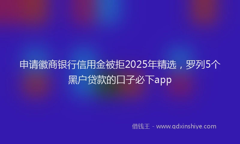 申请徽商银行信用金被拒2025年精选，罗列5个黑户贷款的口子必下app