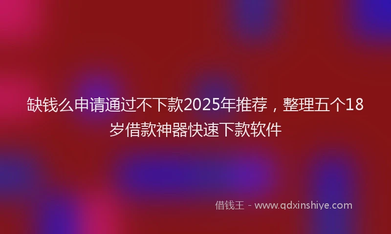 缺钱么申请通过不下款2025年推荐，整理五个18岁借款神器快速下款软件