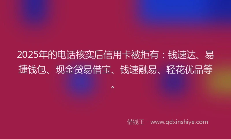 2025年的电话核实后信用卡被拒有：钱速达、易捷钱包、现金贷易借宝、钱速融易、轻花优品等。