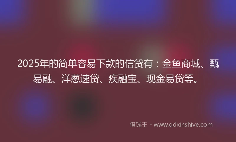 2025年的简单容易下款的信贷有：金鱼商城、甄易融、洋葱速贷、疾融宝、现金易贷等。