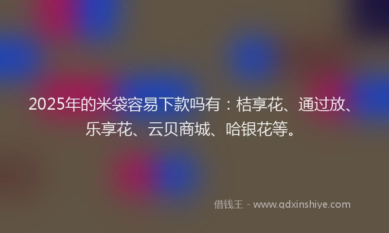 2025年的米袋容易下款吗有：桔享花、通过放、乐享花、云贝商城、哈银花等。