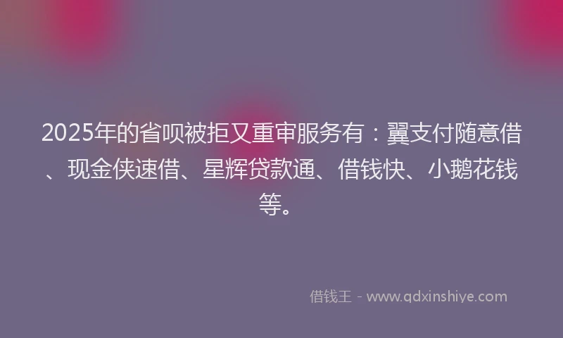2025年的省呗被拒又重审服务有：翼支付随意借、现金侠速借、星辉贷款通、借钱快、小鹅花钱等。