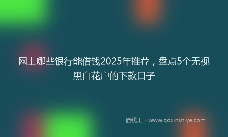 网上哪些银行能借钱2025年推荐，盘点5个无视黑白花户的下款口子