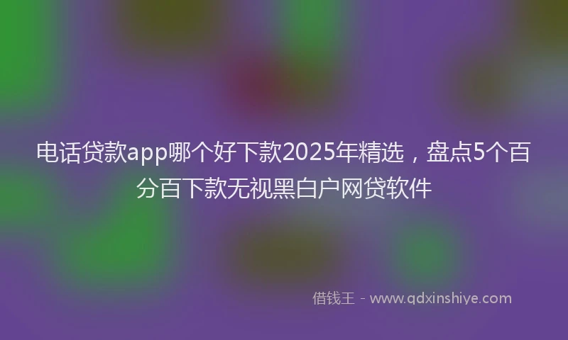 电话贷款app哪个好下款2025年精选，盘点5个百分百下款无视黑白户网贷软件