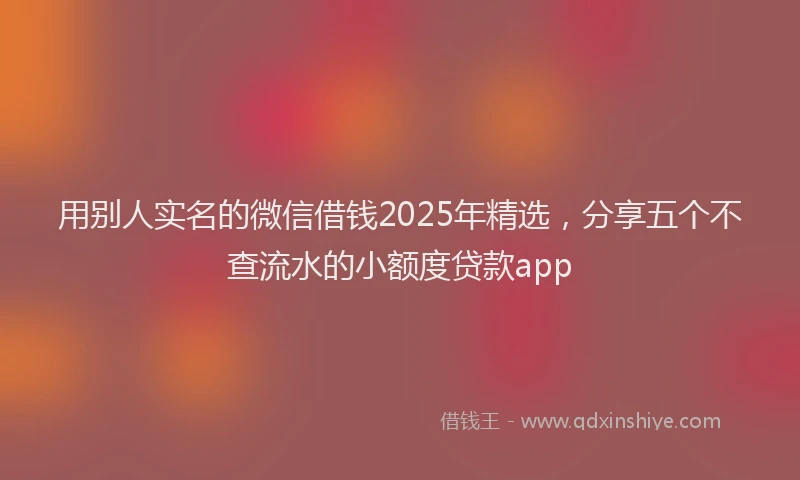 用别人实名的微信借钱2025年精选，分享五个不查流水的小额度贷款app