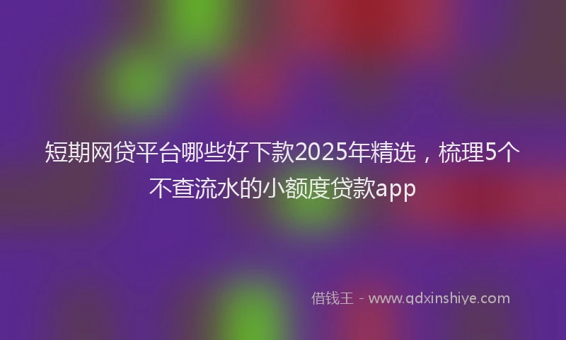 短期网贷平台哪些好下款2025年精选，梳理5个不查流水的小额度贷款app