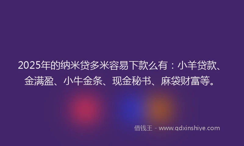 2025年的纳米贷多米容易下款么有：小羊贷款、金满盈、小牛金条、现金秘书、麻袋财富等。