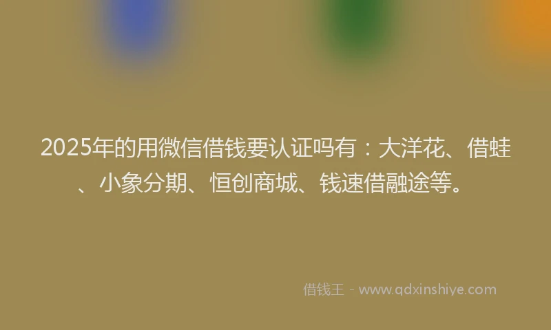 2025年的用微信借钱要认证吗有：大洋花、借蛙、小象分期、恒创商城、钱速借融途等。