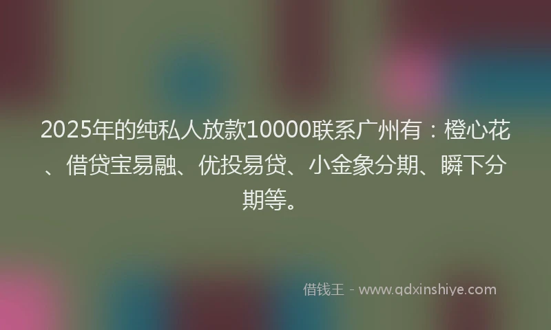 2025年的纯私人放款10000联系广州有：橙心花、借贷宝易融、优投易贷、小金象分期、瞬下分期等。