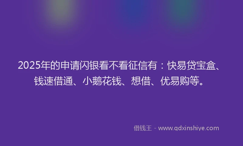2025年的申请闪银看不看征信有：快易贷宝盒、钱速借通、小鹅花钱、想借、优易购等。