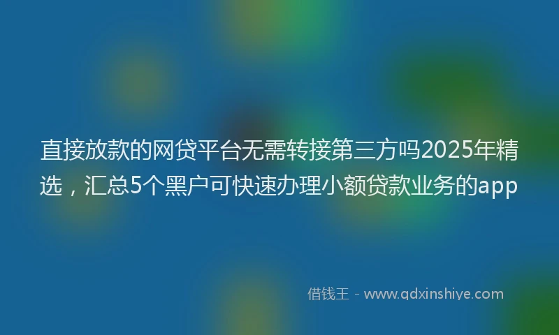 直接放款的网贷平台无需转接第三方吗2025年精选，汇总5个黑户可快速办理小额贷款业务的app