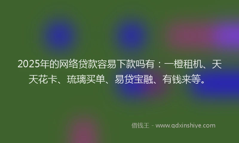 2025年的网络贷款容易下款吗有：一橙租机、天天花卡、琉璃买单、易贷宝融、有钱来等。