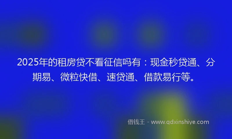 2025年的租房贷不看征信吗有：现金秒贷通、分期易、微粒快借、速贷通、借款易行等。