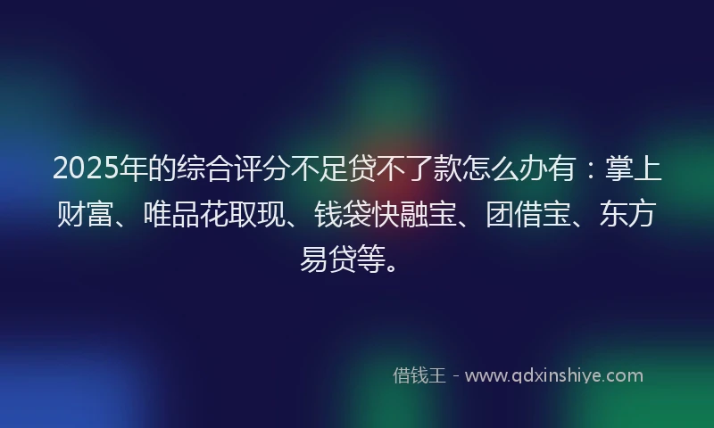 2025年的综合评分不足贷不了款怎么办有：掌上财富、唯品花取现、钱袋快融宝、团借宝、东方易贷等。