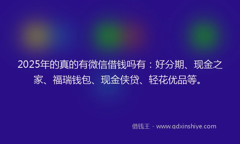 2025年的真的有微信借钱吗有：好分期、现金之家、福瑞钱包、现金侠贷、轻花优品等。