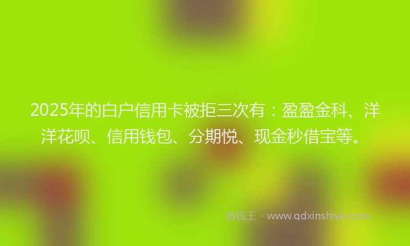 2025年的白户信用卡被拒三次有：盈盈金科、洋洋花呗、信用钱包、分期悦、现金秒借宝等。