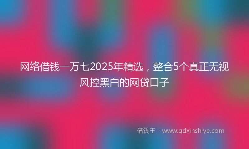 网络借钱一万七2025年精选，整合5个真正无视风控黑白的网贷口子