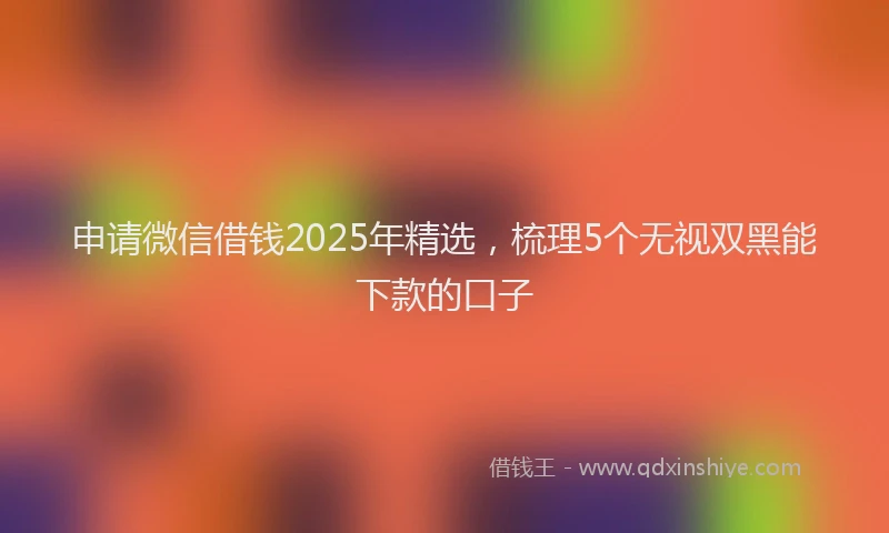 申请微信借钱2025年精选，梳理5个无视双黑能下款的口子